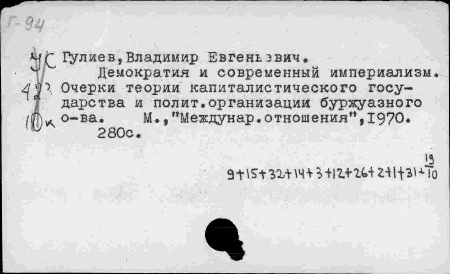 ﻿Мц
^Цулиев,Владимир Евгеньевич.
Демократия и современный империализм. Очерки теории капиталистического государства и полит.организации буржуазного о-ва.	М., ’’Междунар. отношения”, 1970.
280с.
'3
9-Н5+зг+тИ1г-»’гь+ г-щзКЬ